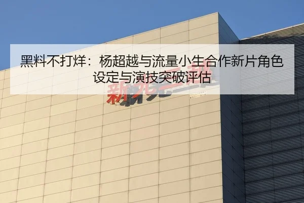 黑料不打烊：杨超越与流量小生合作新片角色设定与演技突破评估